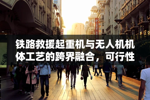 铁路救援起重机与无人机机体工艺的跨界融合，可行性与挑战何在？