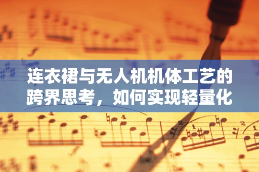 连衣裙与无人机机体工艺的跨界思考，如何实现轻量化与美学的完美融合？