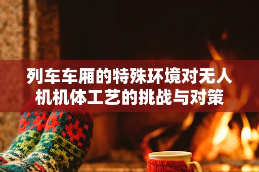 列车车厢的特殊环境对无人机机体工艺的挑战与对策