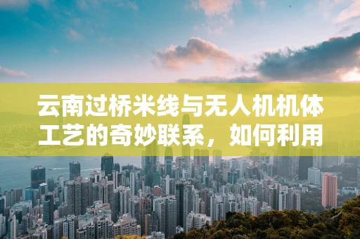 云南过桥米线与无人机机体工艺的奇妙联系，如何利用地域特色提升飞行器耐热性？