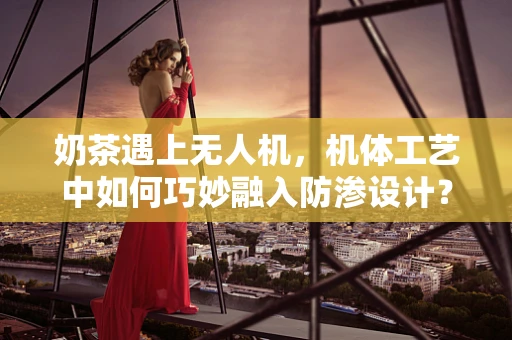 奶茶遇上无人机，机体工艺中如何巧妙融入防渗设计？