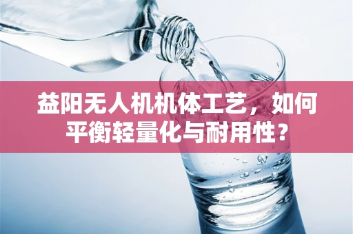 益阳无人机机体工艺，如何平衡轻量化与耐用性？