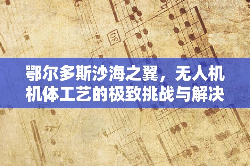 鄂尔多斯沙海之翼，无人机机体工艺的极致挑战与解决方案