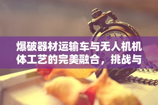 爆破器材运输车与无人机机体工艺的完美融合，挑战与机遇？