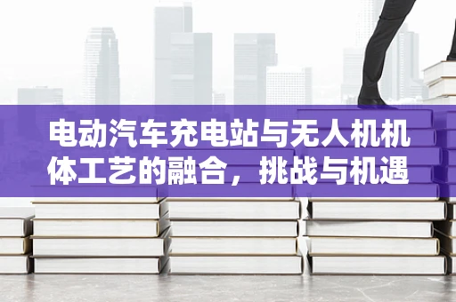 电动汽车充电站与无人机机体工艺的融合，挑战与机遇？