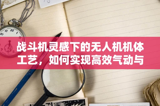 战斗机灵感下的无人机机体工艺，如何实现高效气动与坚固结构的完美结合？