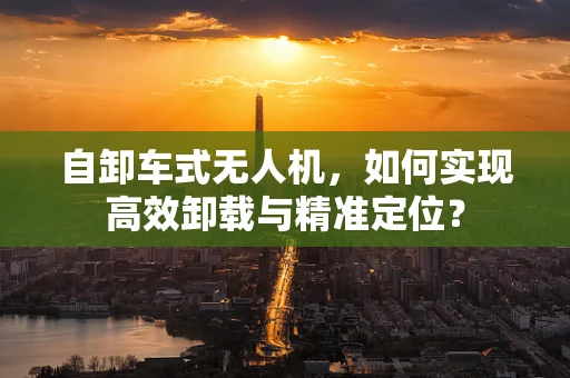 自卸车式无人机，如何实现高效卸载与精准定位？