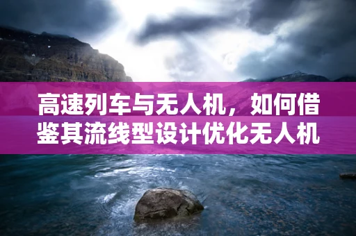 高速列车与无人机，如何借鉴其流线型设计优化无人机机体工艺？