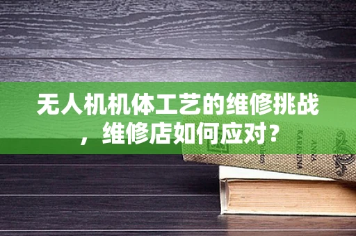 无人机机体工艺的维修挑战，维修店如何应对？