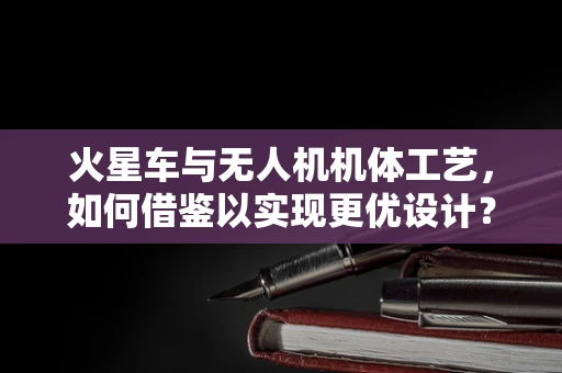 火星车与无人机机体工艺，如何借鉴以实现更优设计？