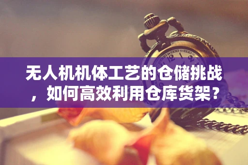 无人机机体工艺的仓储挑战，如何高效利用仓库货架？