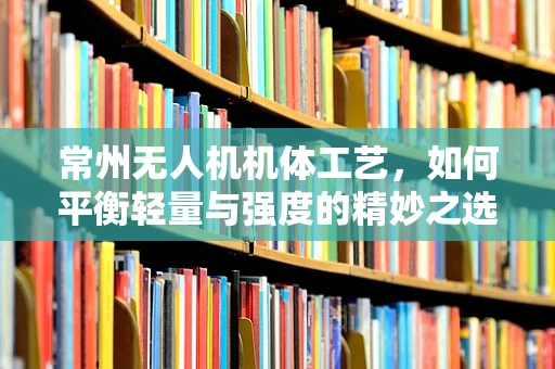 常州无人机机体工艺，如何平衡轻量与强度的精妙之选？