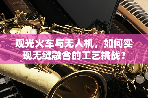 观光火车与无人机，如何实现无缝融合的工艺挑战？
