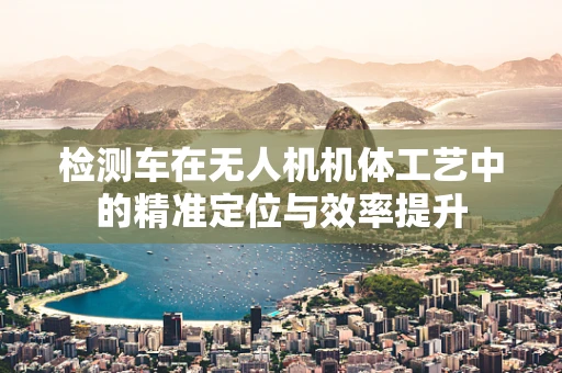 检测车在无人机机体工艺中的精准定位与效率提升