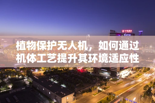 植物保护无人机，如何通过机体工艺提升其环境适应性与作业效率？