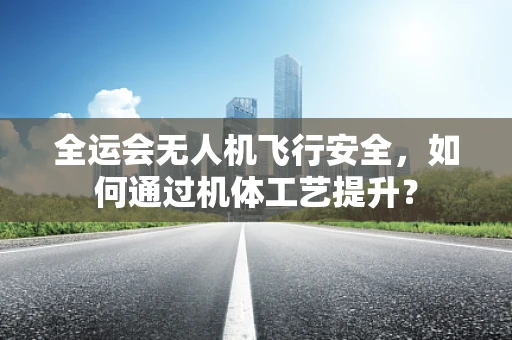 全运会无人机飞行安全，如何通过机体工艺提升？