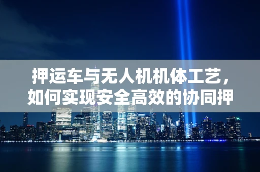 押运车与无人机机体工艺，如何实现安全高效的协同押运？