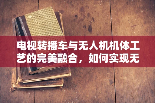 电视转播车与无人机机体工艺的完美融合，如何实现无缝对接？