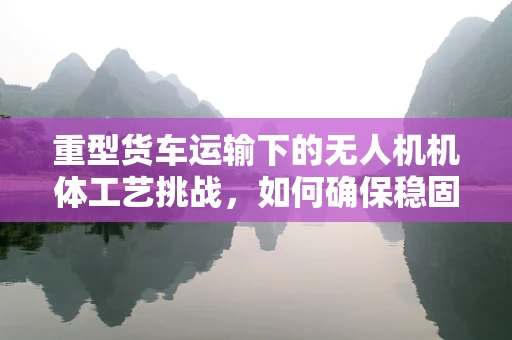 重型货车运输下的无人机机体工艺挑战，如何确保稳固与效率的双重提升？