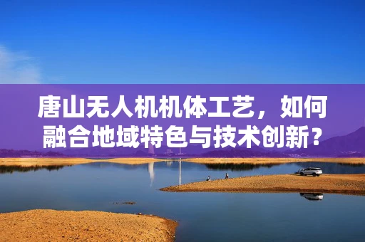 唐山无人机机体工艺，如何融合地域特色与技术创新？