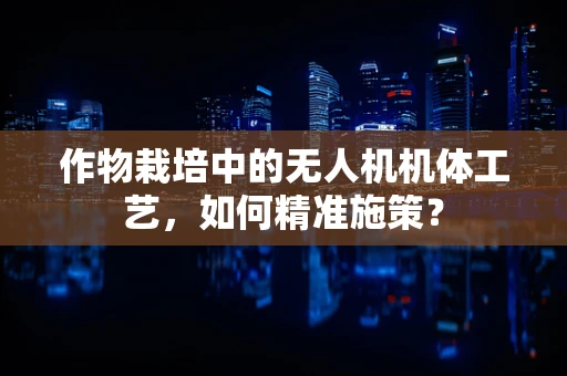 作物栽培中的无人机机体工艺，如何精准施策？
