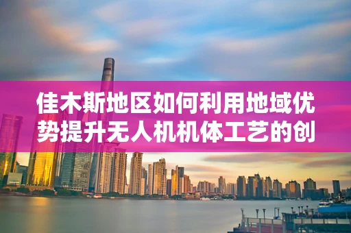 佳木斯地区如何利用地域优势提升无人机机体工艺的创新能力？