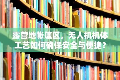 露营地帐篷区，无人机机体工艺如何确保安全与便捷？
