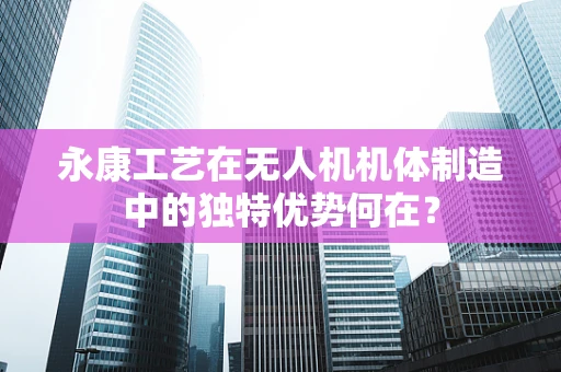 永康工艺在无人机机体制造中的独特优势何在？