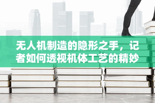 无人机制造的隐形之手，记者如何透视机体工艺的精妙？