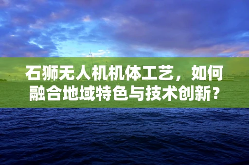 石狮无人机机体工艺，如何融合地域特色与技术创新？