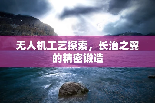 无人机工艺探索，长治之翼的精密锻造