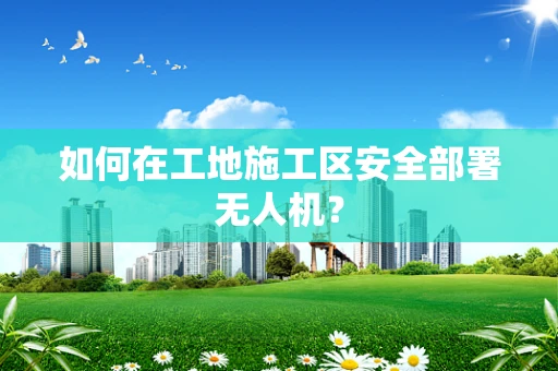 如何在工地施工区安全部署无人机？