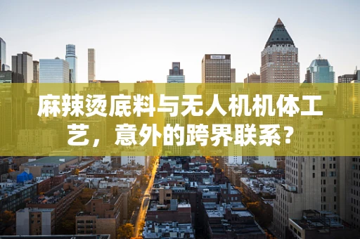 麻辣烫底料与无人机机体工艺，意外的跨界联系？