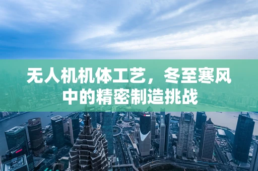 无人机机体工艺，冬至寒风中的精密制造挑战