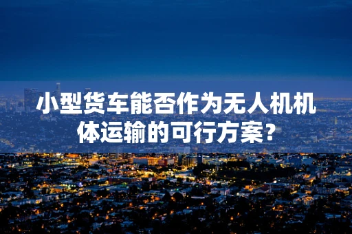 小型货车能否作为无人机机体运输的可行方案？