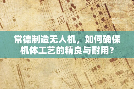常德制造无人机，如何确保机体工艺的精良与耐用？