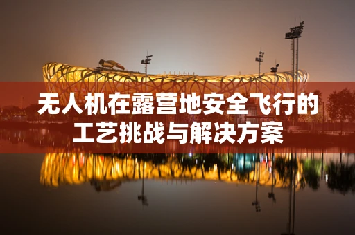 无人机在露营地安全飞行的工艺挑战与解决方案