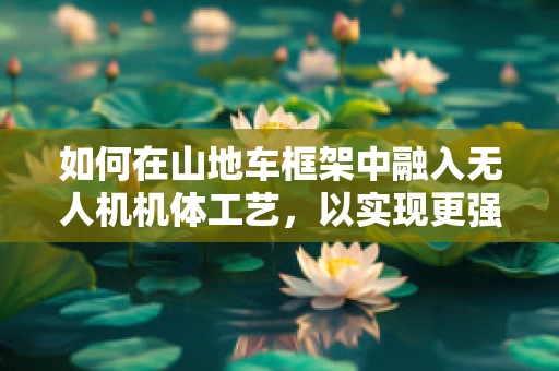 如何在山地车框架中融入无人机机体工艺，以实现更强的耐用性和轻量化？