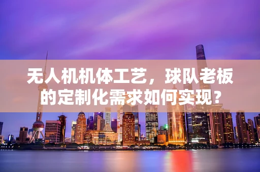 无人机机体工艺，球队老板的定制化需求如何实现？