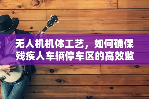 无人机机体工艺，如何确保残疾人车辆停车区的高效监控？