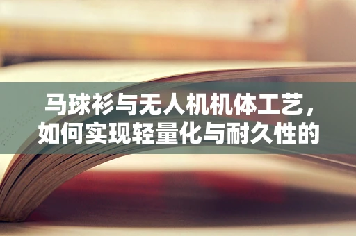 马球衫与无人机机体工艺，如何实现轻量化与耐久性的完美结合？