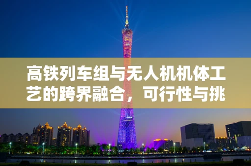 高铁列车组与无人机机体工艺的跨界融合，可行性与挑战何在？
