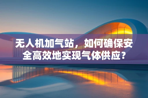 无人机加气站，如何确保安全高效地实现气体供应？