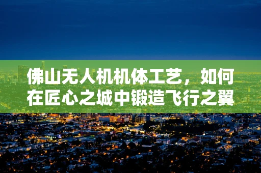 佛山无人机机体工艺，如何在匠心之城中锻造飞行之翼？