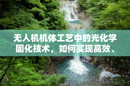无人机机体工艺中的光化学固化技术，如何实现高效、均匀的固化效果？