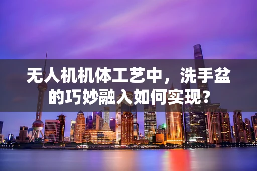 无人机机体工艺中，洗手盆的巧妙融入如何实现？