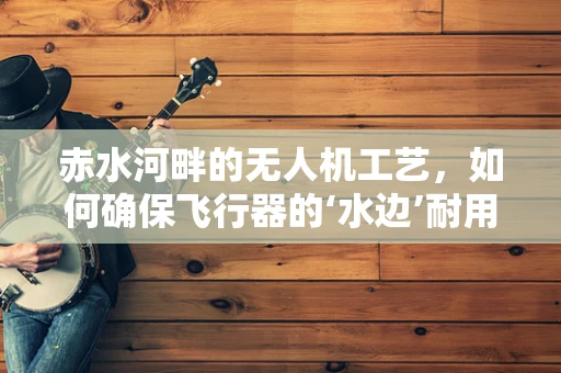 赤水河畔的无人机工艺，如何确保飞行器的‘水边’耐用性？