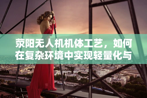 荥阳无人机机体工艺，如何在复杂环境中实现轻量化与耐用性的完美平衡？