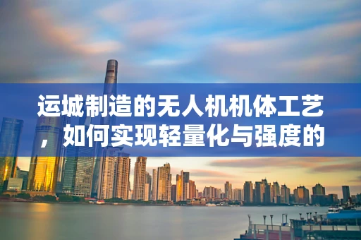 运城制造的无人机机体工艺，如何实现轻量化与强度的完美平衡？