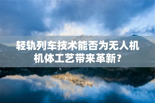 轻轨列车技术能否为无人机机体工艺带来革新？